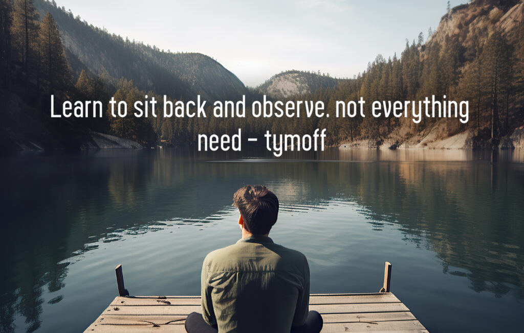 learn to sit back and observe. not everything need - tymoff